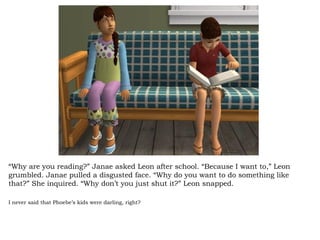 “ Why are you reading?” Janae asked Leon after school. “Because I want to,” Leon grumbled. Janae pulled a disgusted face. “Why do you want to do something like that?” She inquired. “Why don’t you just shut it?” Leon snapped.  I never said that Phoebe’s kids were darling, right? 