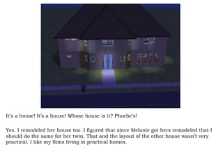 It’s a house! It’s a house! Whose house is it? Phoebe’s!  Yes. I remodeled her house too. I figured that since Melanie got hers remodeled that I should do the same for her twin. That and the layout of the other house wasn’t very practical. I like my Sims living in practical homes.  