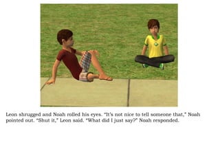 Leon shrugged and Noah rolled his eyes. “It’s not nice to tell someone that,” Noah pointed out. “Shut it,” Leon said. “What did I just say?” Noah responded.  