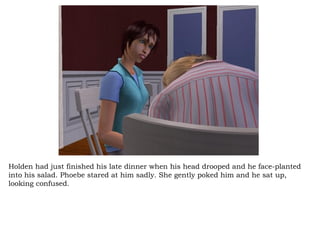 Holden had just finished his late dinner when his head drooped and he face-planted into his salad. Phoebe stared at him sadly. She gently poked him and he sat up, looking confused.  