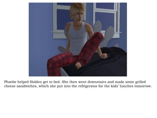 Phoebe helped Holden get to bed. She then went downstairs and made some grilled cheese sandwiches, which she put into the refrigerator for the kids’ lunches tomorrow.  