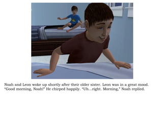 Noah and Leon woke up shortly after their older sister. Leon was in a great mood. “Good morning, Noah!” He chirped happily. “Uh…right. Morning,” Noah replied.  