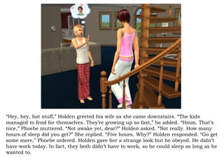 “ Hey, hey, hot stuff,” Holden greeted his wife as she came downstairs. “The kids managed to fend for themselves. They’re growing up so fast,” he added. “Hmm. That’s nice,” Phoebe muttered. “Not awake yet, dear?” Holden asked. “Not really. How many hours of sleep did you get?” She replied. “Five hours. Why?” Holden responded. “Go get some more,” Phoebe ordered. Holden gave her a strange look but he obeyed. He didn’t have work today. In fact, they both didn’t have to work, so he could sleep as long as he wanted to. 