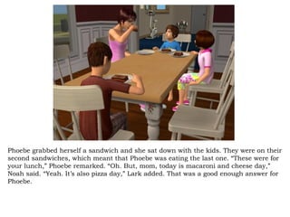 Phoebe grabbed herself a sandwich and she sat down with the kids. They were on their second sandwiches, which meant that Phoebe was eating the last one. “These were for your lunch,” Phoebe remarked. “Oh. But, mom, today is macaroni and cheese day,” Noah said. “Yeah. It’s also pizza day,” Lark added. That was a good enough answer for Phoebe.  