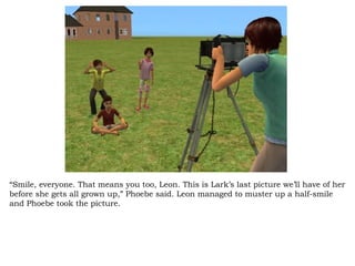 “ Smile, everyone. That means you too, Leon. This is Lark’s last picture we’ll have of her before she gets all grown up,” Phoebe said. Leon managed to muster up a half-smile and Phoebe took the picture.  