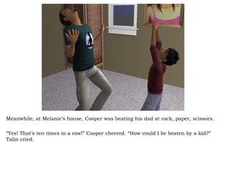 Meanwhile, at Melanie’s house, Cooper was beating his dad at rock, paper, scissors. “ Yes! That’s ten times in a row!” Cooper cheered. “How could I be beaten by a kid?” Talin cried.  
