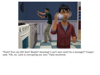 “ Yeah? You can DO that? Really? Amazing! I can’t wait until I’m a teenager!” Cooper said. “Oh, no. Lark is corrupting our son,” Talin muttered.  