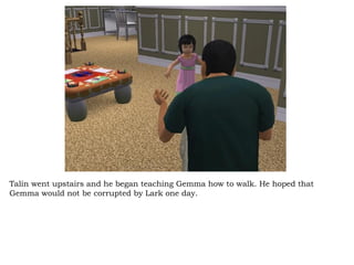 Talin went upstairs and he began teaching Gemma how to walk. He hoped that Gemma would not be corrupted by Lark one day.  