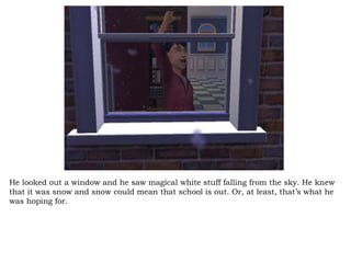 He looked out a window and he saw magical white stuff falling from the sky. He knew that it was snow and snow could mean that school is out. Or, at least, that’s what he was hoping for.  