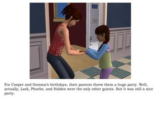 For Cooper and Gemma’s birthdays, their parents threw them a huge party. Well, actually, Lark, Phoebe, and Holden were the only other guests. But it was still a nice party.  