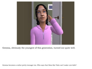 Gemma, obviously the youngest of this generation, turned out quite well.  Gemma becomes a rather pretty teenager too. Who says that Sims like Talin can’t make cute kids? 