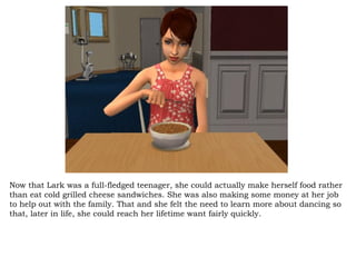 Now that Lark was a full-fledged teenager, she could actually make herself food rather than eat cold grilled cheese sandwiches. She was also making some money at her job to help out with the family. That and she felt the need to learn more about dancing so that, later in life, she could reach her lifetime want fairly quickly.  