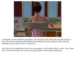 As Phoebe ate her delicious pancakes, she thought about who she should make her heir. She would definitely ask Holden and Melanie for their opinions. But she did already have an idea of who it should be. She also had to think about how she was going to tell the kids about…well…that could wait. Leon and Noah were still too young to quite understand everything.  
