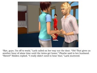 “ Bye, guys. I’m off to work,” Lark called on her way out the door. “Oh! That gives us another hour of alone time until the twins get home,” Phoebe said to her husband. “Sweet!” Holden replied. “I really didn’t need to hear that,” Lark muttered.  