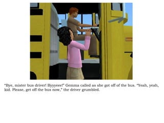 “ Bye, mister bus driver! Byyyeee!” Gemma called as she got off of the bus. “Yeah, yeah, kid. Please, get off the bus now,” the driver grumbled.  