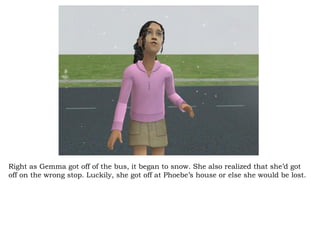 Right as Gemma got off of the bus, it began to snow. She also realized that she’d got off on the wrong stop. Luckily, she got off at Phoebe’s house or else she would be lost. 