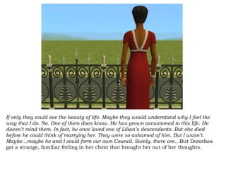 If only they could see the beauty of life. Maybe they would understand why I feel the way that I do. No. One of them does know. He has grown accustomed to this life. He doesn’t mind them. In fact, he once loved one of Lilian’s descendants. But she died before he could think of marrying her. They were so ashamed of him. But I wasn’t. Maybe…maybe he and I could form our own Council. Surely, there are… But Dorothea got a strange, familiar feeling in her chest that brought her out of her thoughts. 