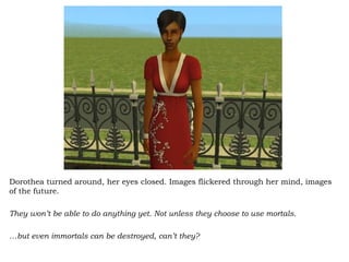 Dorothea turned around, her eyes closed. Images flickered through her mind, images of the future.  They won’t be able to do anything yet. Not unless they choose to use mortals.  … but even immortals can be destroyed, can’t they?  