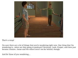 That’s a wrap!  I’m sure there are a lot of things that you’re wondering right now. One thing that I’m wondering is…when are they going to graduate? Seriously. Lark, Cooper, and Aren just became Juniors. Janae and the others aren’t too far behind, though.  And for those of you wondering… 