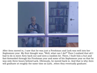 After Aren moved in, I saw that he was just a Freshman and Lark was well into her Sophomore year. My first thought was, “Well, what can I do?” Then I realized that all I had to do is move Aren back out and onto a random lot. There, I built him a hut and fast-forwarded through his Freshman year and some of his Sophomore year so that he was only three hours behind Lark. Obviously, he moved back in. And that is why Aren will graduate at roughly the same time as Lark…when they eventually graduate. 