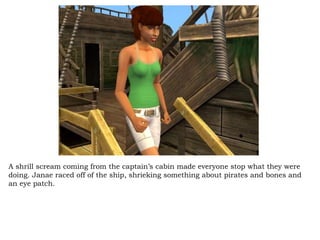 A shrill scream coming from the captain’s cabin made everyone stop what they were doing. Janae raced off of the ship, shrieking something about pirates and bones and an eye patch.  