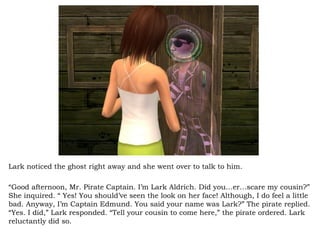 Lark noticed the ghost right away and she went over to talk to him.  “ Good afternoon, Mr. Pirate Captain. I’m Lark Aldrich. Did you…er…scare my cousin?” She inquired. “ Yes! You should’ve seen the look on her face! Although, I do feel a little bad. Anyway, I’m Captain Edmund. You said your name was Lark?” The pirate replied. “Yes. I did,” Lark responded. “Tell your cousin to come here,” the pirate ordered. Lark reluctantly did so.  