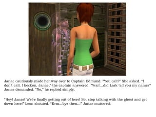 Janae cautiously made her way over to Captain Edmund. “You call?” She asked. “I don’t call. I beckon, Janae,” the captain answered. “Wait…did Lark tell you my name?” Janae demanded. “No,” he replied simply.  “ Hey! Janae! We’re finally getting out of here! So, stop talking with the ghost and get down here!” Leon shouted. “Erm…bye then…” Janae muttered.  