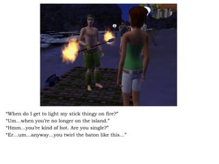 “ When do I get to light my stick thingy on fire?”  “ Um…when you’re no longer on the island.” “ Hmm…you’re kind of hot. Are you single?”  “ Er…um…anyway…you twirl the baton like this…” 