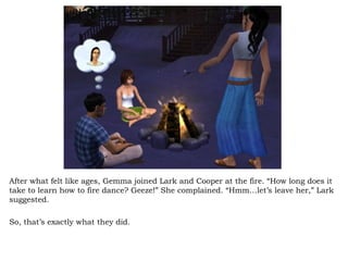 After what felt like ages, Gemma joined Lark and Cooper at the fire. “How long does it take to learn how to fire dance? Geeze!” She complained. “Hmm…let’s leave her,” Lark suggested.  So, that’s exactly what they did.  