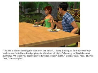 “ Thanks a lot for leaving me alone on the beach. I loved having to find my own way back to our hotel in a foreign place in the dead of night,” Janae grumbled the next morning. “At least you know how to fire dance now, right?” Cooper said. “Yes. There’s that,” Janae sighed.  