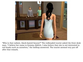 “ Who is that radiate, black-haired beauty?” The redheaded tourist asked the front desk man. “I believe her name is Gemma Aldrich. I also believe that she is not interested in red heads such as ourselves,” the bellhop answered. The tourist seemed very put off after that remark.  