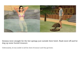 Gemma went straight for the hot springs just outside their hotel. Noah went off and he dug up some buried treasure. Unfortunately, he was unable to sell the chest of treasure until they got home.  