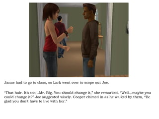 Janae had to go to class, so Lark went over to scope out Joe.  “ That hair. It’s too…Mr. Big. You should change it,” she remarked. “Well…maybe you could change it?” Joe suggested wisely. Cooper chimed in as he walked by them, “Be glad you don’t have to live with her.”  