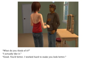 “ What do you think of it?”  “ I actually like it.” “ Good. You’d better. I worked hard to make you look better.” 