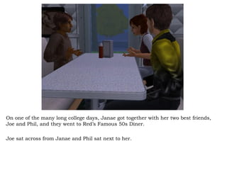 On one of the many long college days, Janae got together with her two best friends, Joe and Phil, and they went to Red’s Famous 50s Diner.  Joe sat across from Janae and Phil sat next to her.  