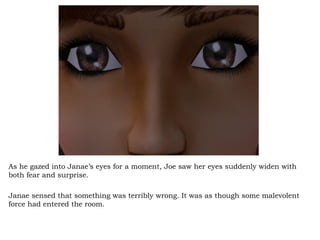 As he gazed into Janae’s eyes for a moment, Joe saw her eyes suddenly widen with both fear and surprise.  Janae sensed that something was terribly wrong. It was as though some malevolent force had entered the room.  