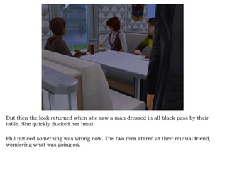 But then the look returned when she saw a man dressed in all black pass by their table. She quickly ducked her head. Phil noticed something was wrong now. The two men stared at their mutual friend, wondering what was going on.  