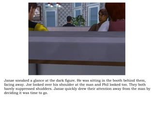 Janae sneaked a glance at the dark figure. He was sitting in the booth behind them, facing away. Joe looked over his shoulder at the man and Phil looked too. They both barely suppressed shudders. Janae quickly drew their attention away from the man by deciding it was time to go.  