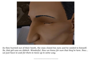 As they hurried out of their booth, the man closed his eyes and he smiled to himself.  So, that girl was an Aldrich. Wonderful. Now we know for sure that they’re here. Now…we just have to wait for them to mess up in some way. ------------------------------ 