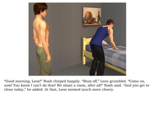 “ Good morning, Leon!” Noah chirped happily. “Buzz off,” Leon grumbled. “Come on, now! You know I can’t do that! We share a room, after all!” Noah said. “And you get to clean today,” he added. At that, Leon seemed much more cheery.  