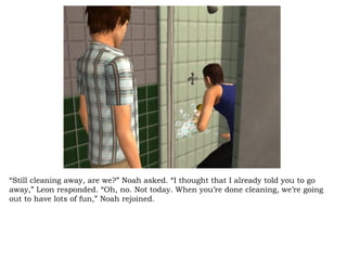 “ Still cleaning away, are we?” Noah asked. “I thought that I already told you to go away,” Leon responded. “Oh, no. Not today. When you’re done cleaning, we’re going out to have lots of fun,” Noah rejoined.  