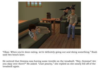 “ Okay. When you’re done eating, we’re definitely going out and doing something,” Noah said two hours later.  He noticed that Gemma was having some trouble on the treadmill. “Hey, Gemma? Are you okay over there?” He asked. “Just peachy,” she replied as she nearly fell off of the treadmill again.  
