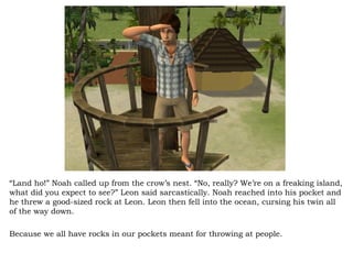“ Land ho!” Noah called up from the crow’s nest. “No, really? We’re on a freaking island, what did you expect to see?” Leon said sarcastically. Noah reached into his pocket and he threw a good-sized rock at Leon. Leon then fell into the ocean, cursing his twin all of the way down.  Because we all have rocks in our pockets meant for throwing at people.  