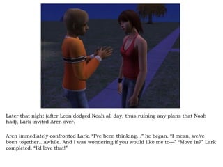 Later that night (after Leon dodged Noah all day, thus ruining any plans that Noah had), Lark invited Aren over.  Aren immediately confronted Lark. “I’ve been thinking…” he began. “I mean, we’ve been together…awhile. And I was wondering if you would like me to—” “Move in?” Lark completed. “I’d love that!”  