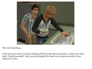 The next morning… Aren was just about to start washing off his bowl when someone, a little too close, said, “Good morning!” Aren nearly dropped the bowl as he spun around to face whoever it was.  