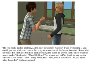 “ Hi! I’m Noah, Lark’s brother, as I’m sure you know. Anyway, I was wondering if you could give me advice on how to force my twin outside of the house because I know that he wants his first kiss but he’s been avoiding me since he knows that I know what he wants and—” Noah said. “Whoa! Hold on! You scared me half to death to ask me for advice?” Aren asked. “Yeah. Sorry about that. Now, about the advice…do you know what I can do?” Noah responded.  