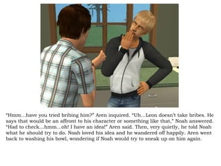 “ Hmm…have you tried bribing him?” Aren inquired. “Uh…Leon doesn’t take bribes. He says that would be an affront to his character or something like that,” Noah answered. “Had to check…hmm…oh! I have an idea!” Aren said. Then, very quietly, he told Noah what he should try to do. Noah loved his idea and he wandered off happily. Aren went back to washing his bowl, wondering if Noah would try to sneak up on him again.  