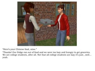 “ Here’s your Chinese food, miss.” “ Thanks! Our fridge ran out of food and we were too lazy and hungry to get groceries. We are college students, after all. Not that all college students are lazy it’s just…well…yeah. 