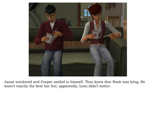 Janae snickered and Cooper smiled to himself. They knew that Noah was lying. He wasn’t exactly the best liar but, apparently, Leon didn’t notice.  