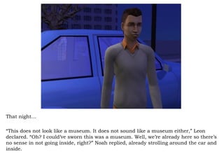That night… “ This does not look like a museum. It does not sound like a museum either,” Leon declared. “Oh? I could’ve sworn this was a museum. Well, we’re already here so there’s no sense in not going inside, right?” Noah replied, already strolling around the car and inside.  